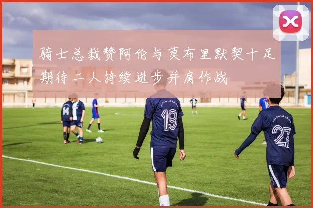 骑士总裁赞阿伦与莫布里默契十足期待二人持续进步并肩作战