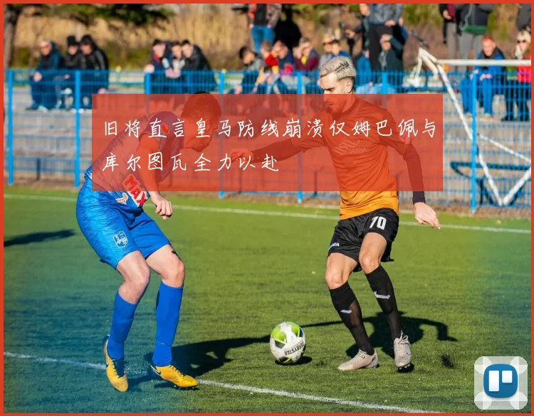 旧将直言皇马防线崩溃仅姆巴佩与库尔图瓦全力以赴