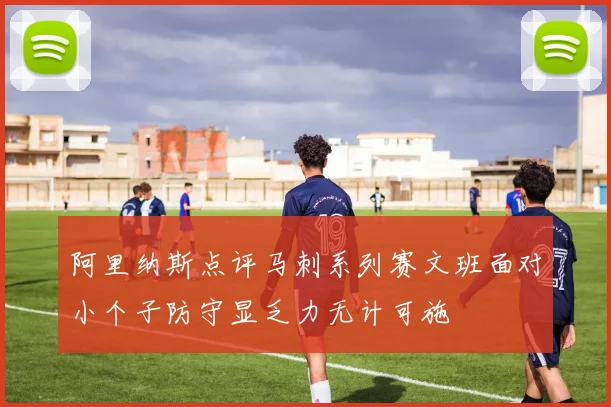 阿里纳斯点评马刺系列赛文班面对小个子防守显乏力无计可施