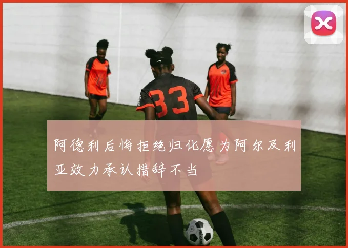 阿德利后悔拒绝归化愿为阿尔及利亚效力承认措辞不当