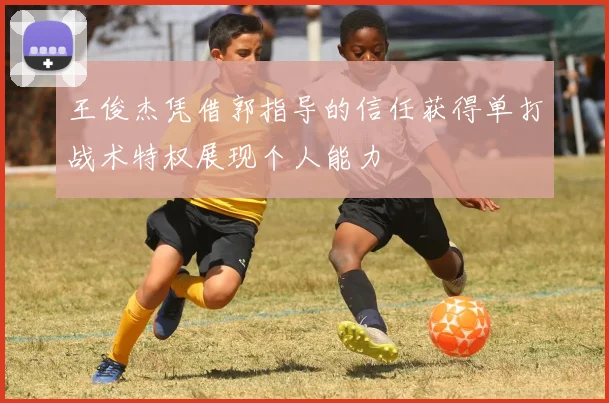王俊杰凭借郭指导的信任获得单打战术特权展现个人能力
