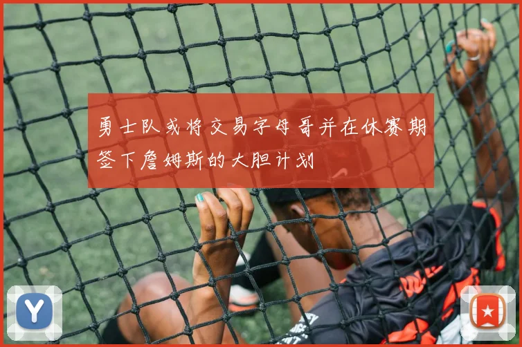 勇士队或将交易字母哥并在休赛期签下詹姆斯的大胆计划