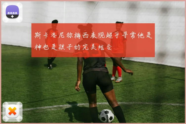 斯卡洛尼称梅西表现超乎寻常他是神也是孩子的完美结合