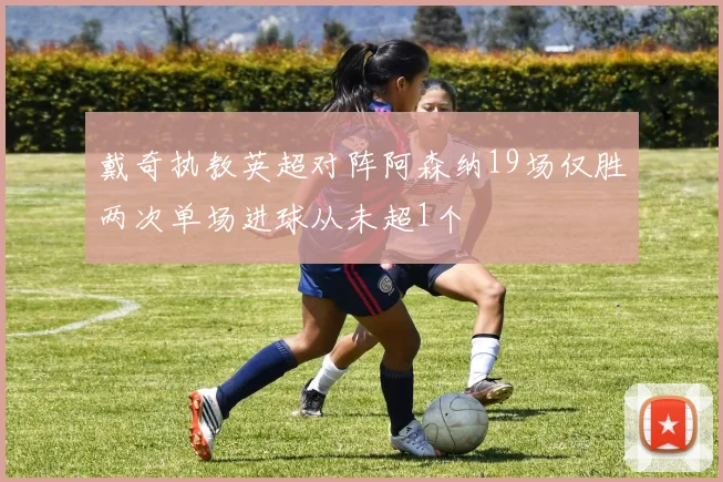 戴奇执教英超对阵阿森纳19场仅胜两次单场进球从未超1个