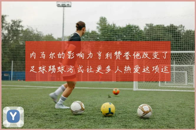 内马尔的影响力亨利赞誉他改变了足球踢球方式让更多人热爱这项运动