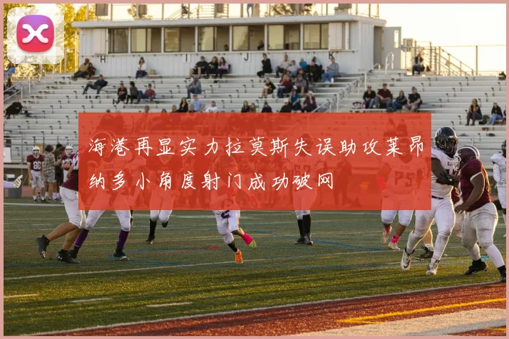 海港再显实力拉莫斯失误助攻莱昂纳多小角度射门成功破网