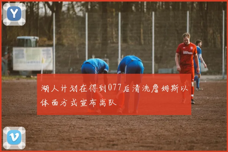 湖人计划在得到077后清洗詹姆斯以体面方式宣布离队