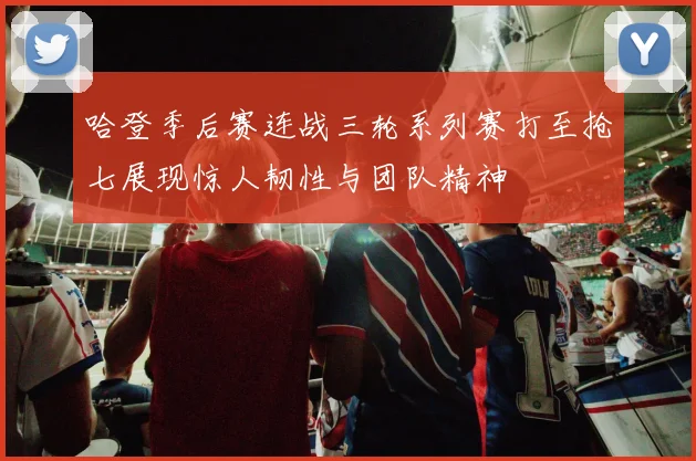 哈登季后赛连战三轮系列赛打至抢七展现惊人韧性与团队精神