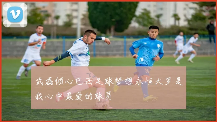武磊倾心巴西足球梦想永恒大罗是我心中最爱的球员