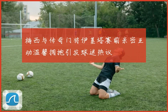 梅西与传奇门将伊基塔赛前亲密互动温馨拥抱引发球迷热议