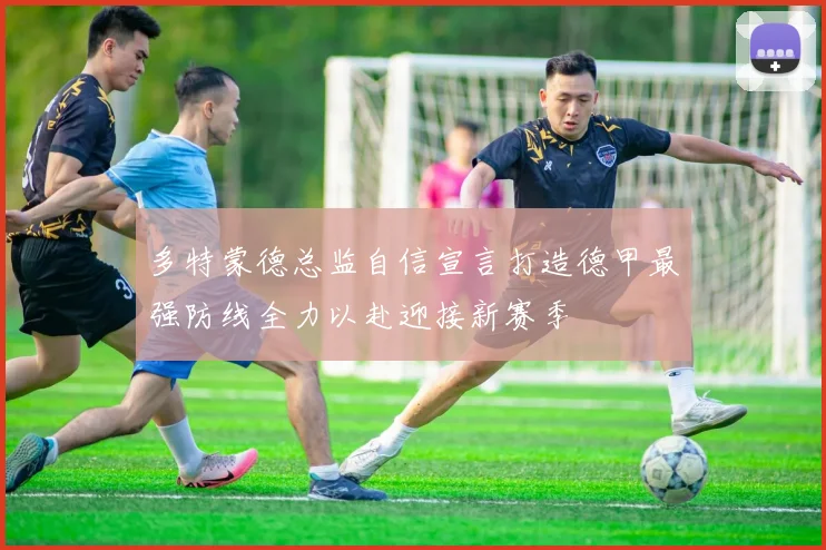 多特蒙德总监自信宣言打造德甲最强防线全力以赴迎接新赛季