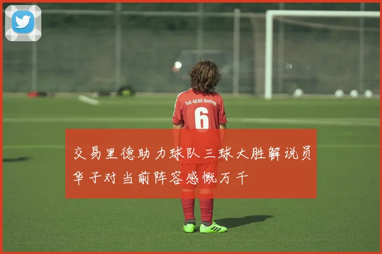 交易里德助力球队三球大胜解说员华子对当前阵容感慨万千
