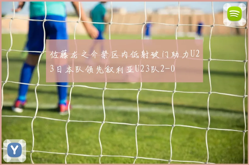 佐藤龙之介禁区内低射破门助力U23日本队领先叙利亚U23队2-0