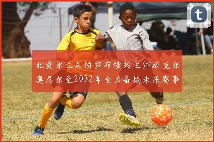 北爱尔兰足协宣布续约主帅迈克尔奥尼尔至2032年全力备战未来赛事
